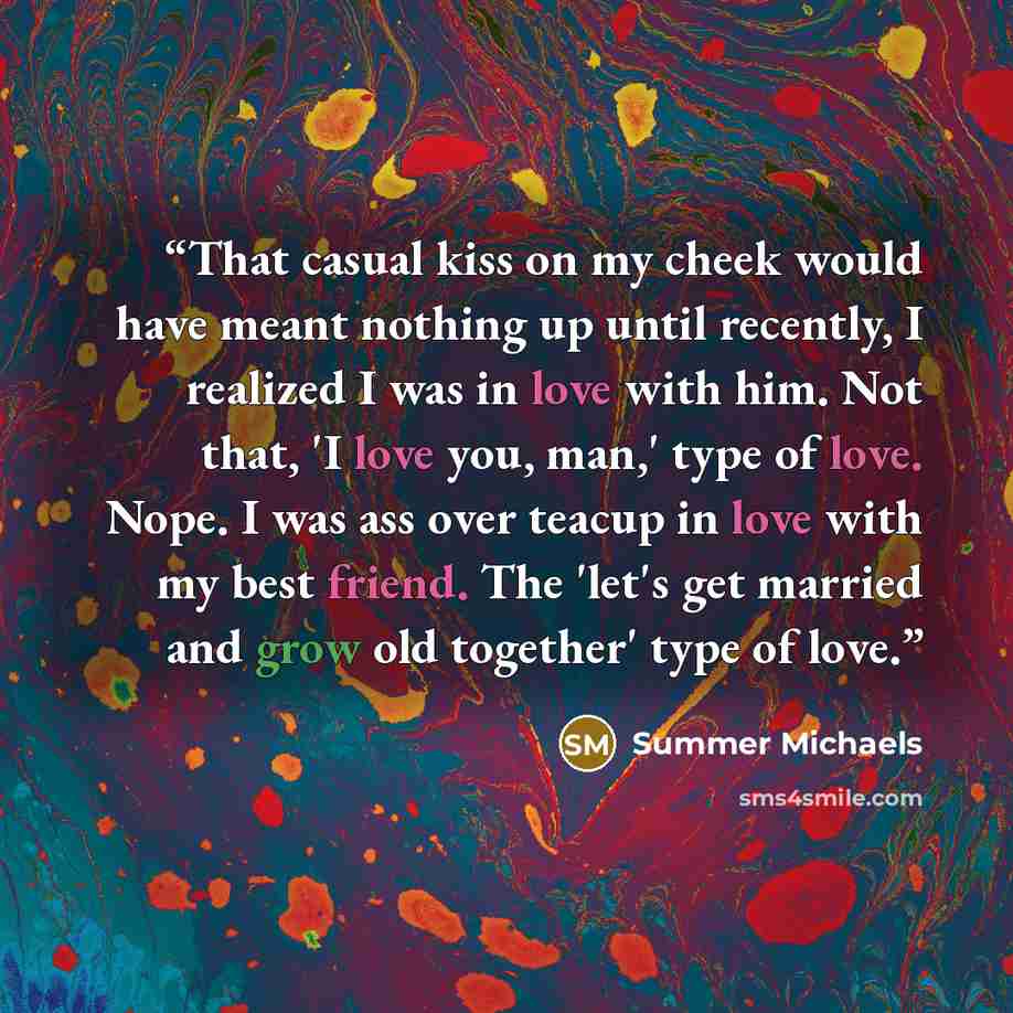 “That casual kiss on my cheek would have meant nothing up until recently, I realized I was in love with him. Not that, 'I love you, man,' type of love. Nope. I was ass over teacup in love with my best friend. The 'let's get married and grow old together' type of love.” quote by Summer Michaels