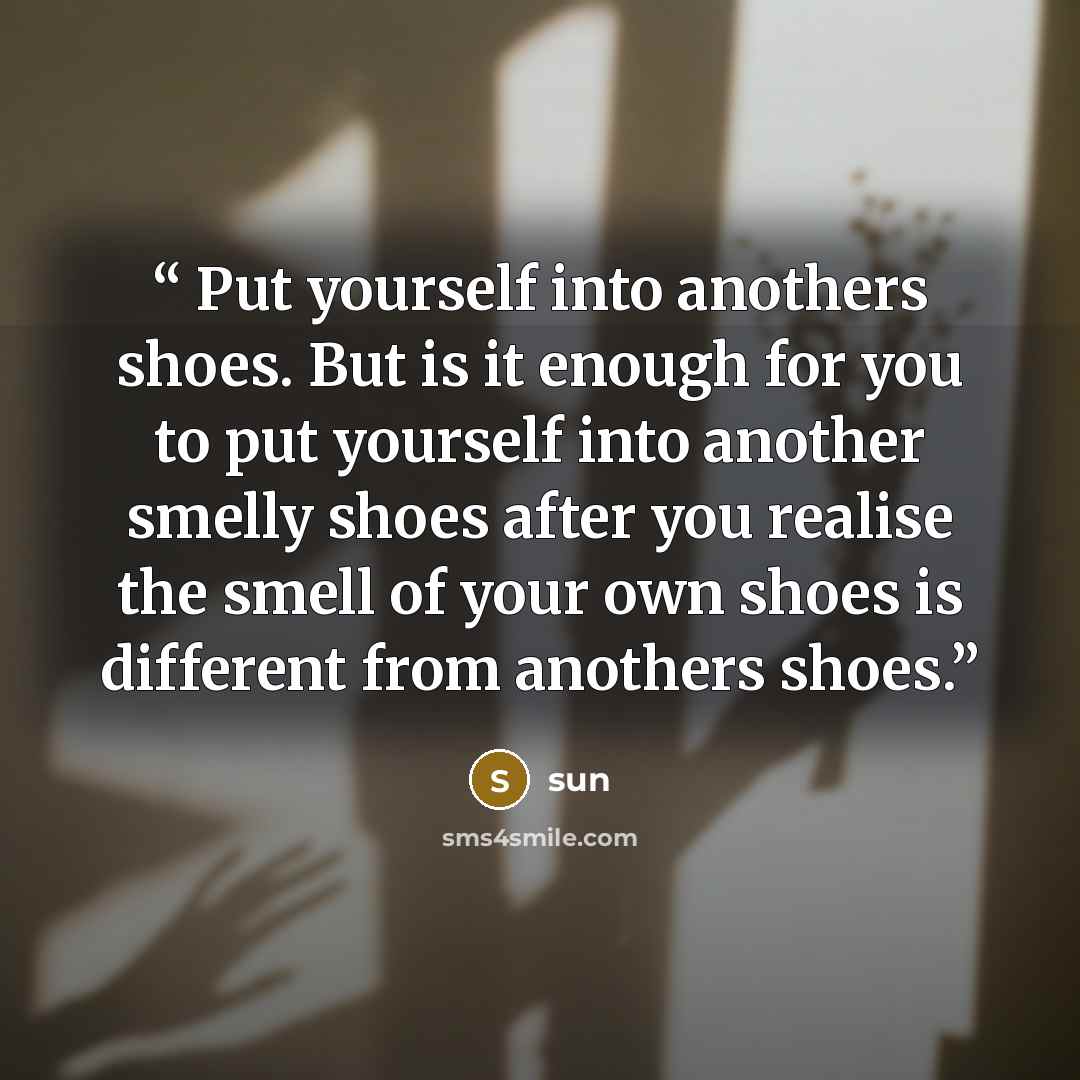 “Put yourself into anothers shoes. But is it enough for you to put yourself into another smelly shoes after you realise the smell of your own shoes is different from anothers shoes.” quote by sun