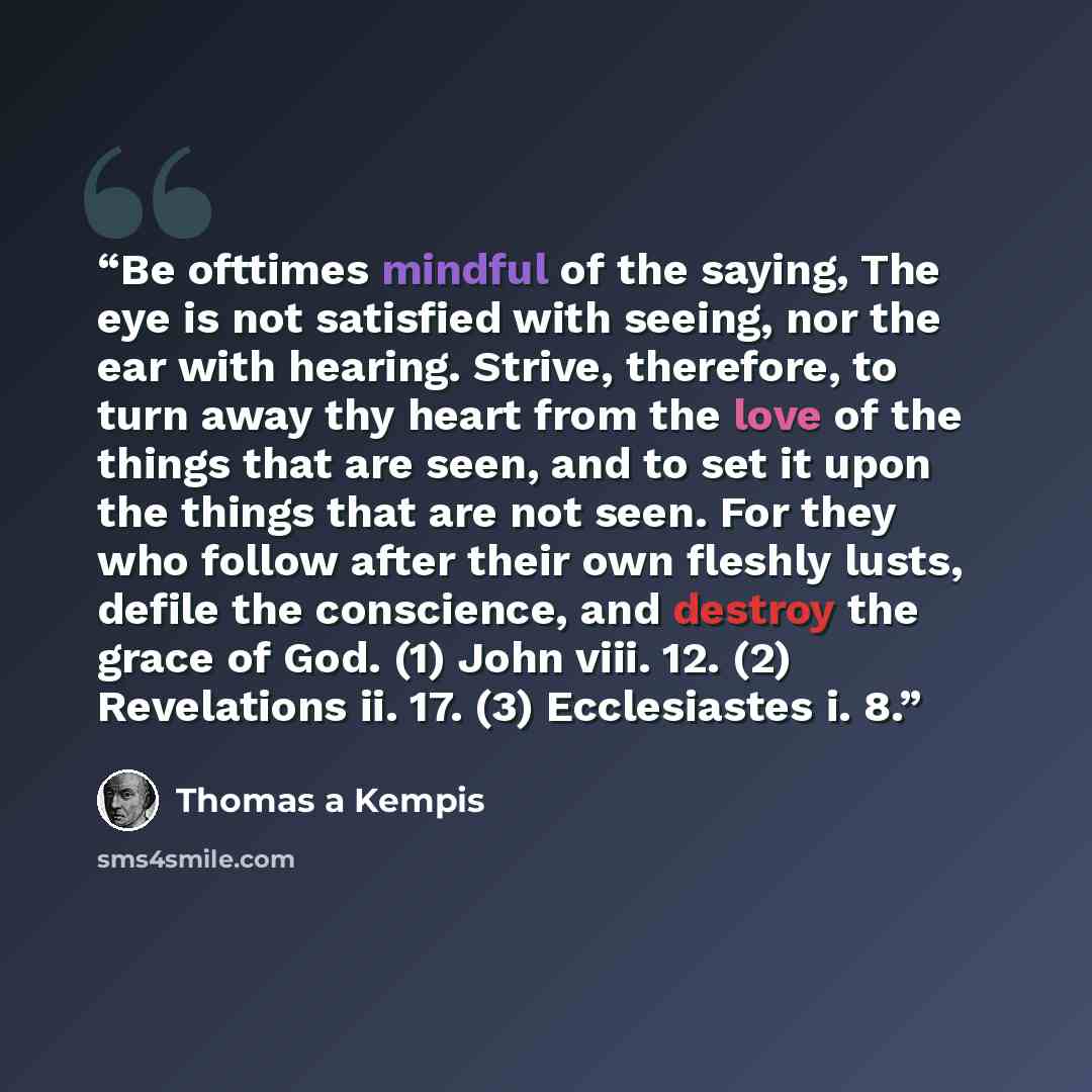 “Be ofttimes mindful of the saying, The eye is not satisfied with seeing, nor the ear with hearing. Strive, therefore, to turn away thy heart from the love of the things that are seen, and to set it upon the things that are not seen. For they who follow after their own fleshly lusts, defile the…” quote by Thomas à Kempis