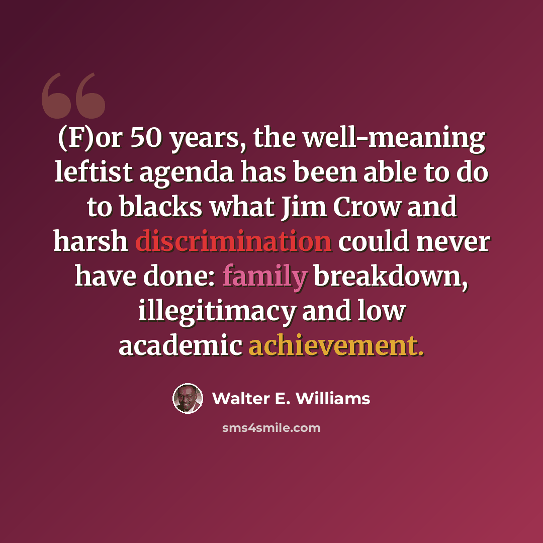 “(F)or 50 years, the well-meaning leftist agenda has been able to do to blacks what Jim Crow and harsh discrimination could never have done: family breakdown, illegitimacy and low academic achievement.” quote by Walter E. Williams