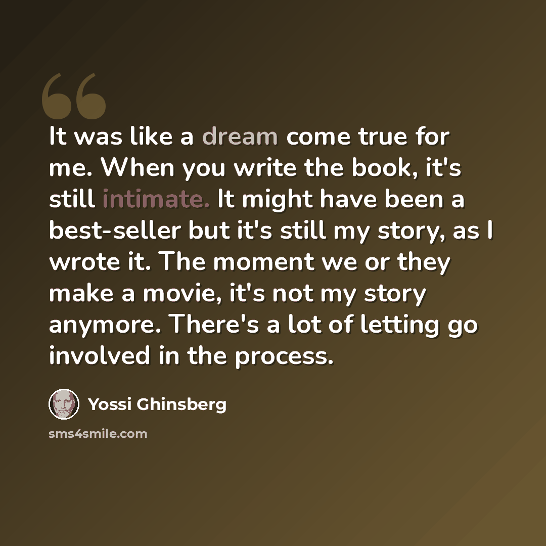 “It was like a dream come true for me. When you write the book, it's still intimate. It might have been a best-seller but it's still my story, as I wrote it. The moment we or they make a movie, it's not my story anymore. There's a lot of letting go involved in the process.” quote by Yossi Ghinsberg