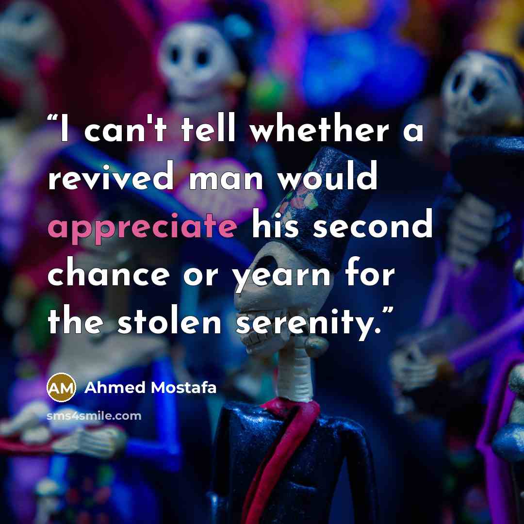 “I can't tell whether a revived man would appreciate his second chance or yearn for the stolen serenity.” quote by Ahmed Mostafa