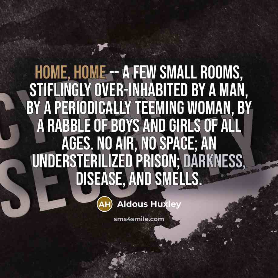 “Home, home -- a few small rooms, stiflingly over-inhabited by a man, by a periodically teeming woman, by a rabble of boys and girls of all ages. No air, no space; an understerilized prison; darkness, disease, and smells.” quote by Aldous Huxley