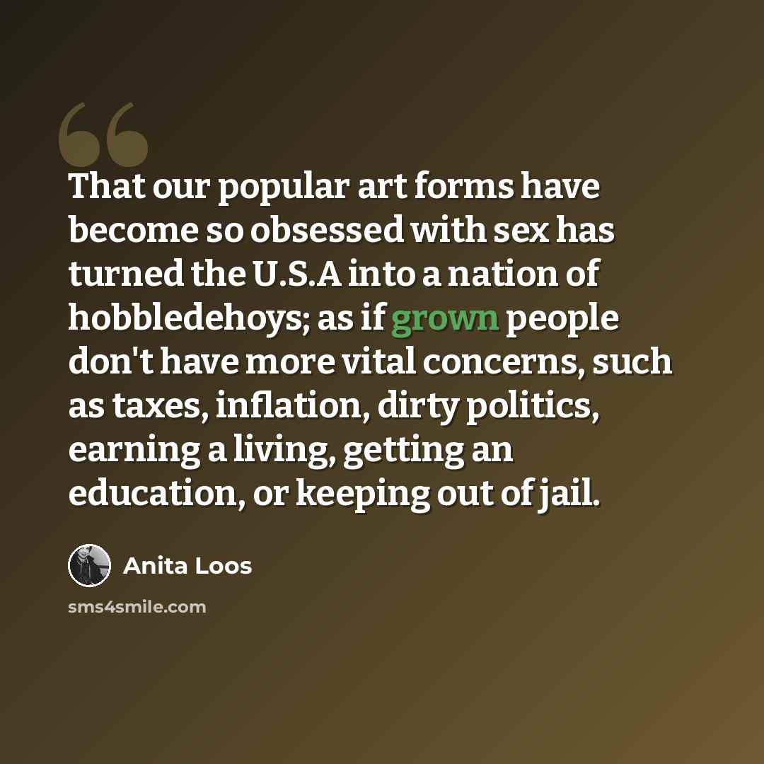 “That our popular art forms have become so obsessed with sex has turned the U.S.A into a nation of hobbledehoys; as if grown people don't have more vital concerns, such as taxes, inflation, dirty politics, earning a living, getting an education, or keeping out of jail.” quote by Anita Loos