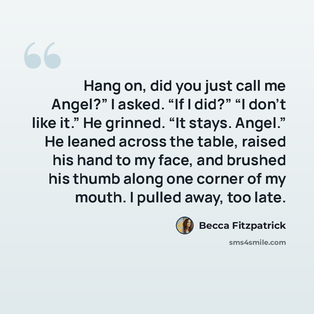 “Hang on, did you just call me Angel?” I asked. “If I did?” “I don’t like it.” He grinned. “It stays. Angel.” He leaned across the table, raised his hand to my face, and brushed his thumb along one corner of my mouth. I pulled away, too late.” quote by Becca Fitzpatrick
