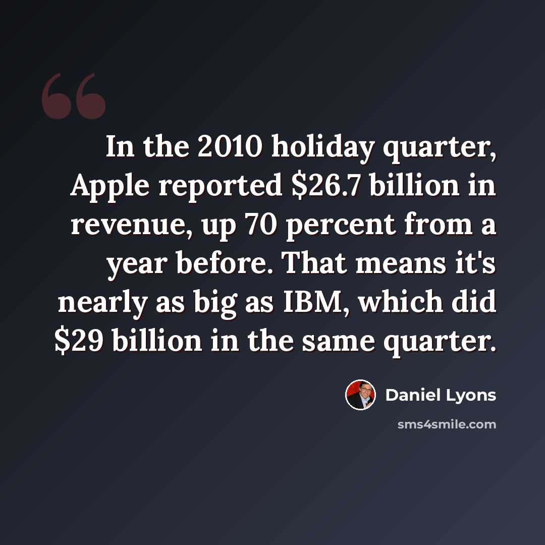 “In the 2010 holiday quarter, Apple reported $26.7 billion in revenue, up 70 percent from a year before. That means it's nearly as big as IBM, which did $29 billion in the same quarter.” quote by Daniel Lyons