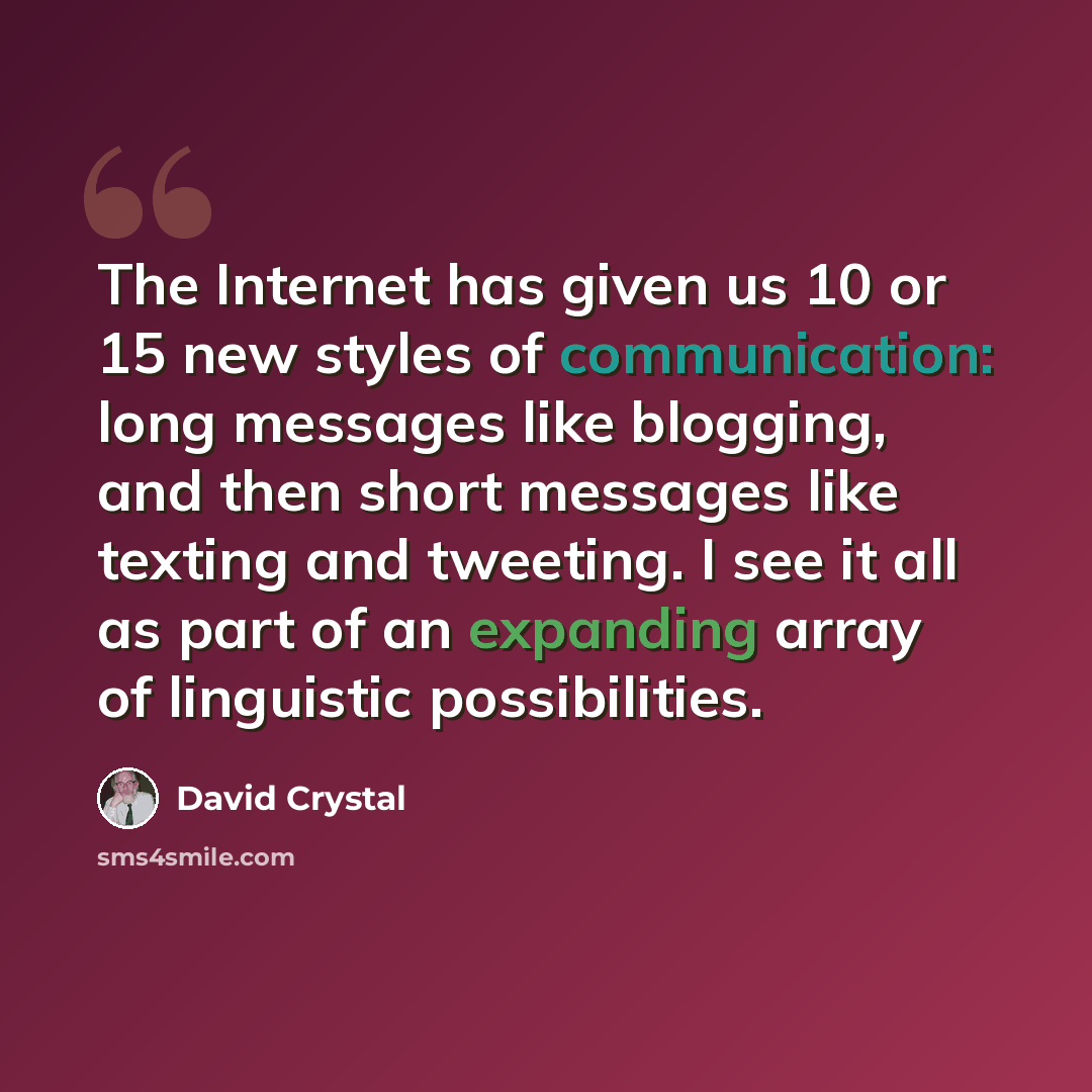 “The Internet has given us 10 or 15 new styles of communication: long messages like blogging, and then short messages like texting and tweeting. I see it all as part of an expanding array of linguistic possibilities.” quote by David Crystal