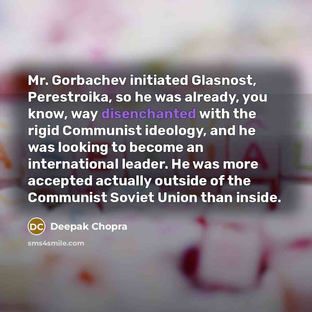 “Mr. Gorbachev initiated Glasnost, Perestroika, so he was already, you know, way disenchanted with the rigid Communist ideology, and he was looking to become an international leader. He was more accepted actually outside of the Communist Soviet Union than inside.” quote by Deepak Chopra