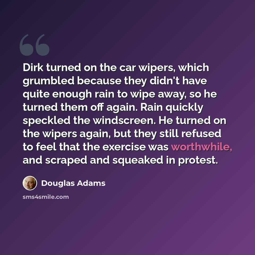 “Dirk turned on the car wipers, which grumbled because they didn't have quite enough rain to wipe away, so he turned them off again. Rain quickly speckled the windscreen. He turned on the wipers again, but they still refused to feel that the exercise was worthwhile, and scraped and squeaked in…” quote by Douglas Adams
