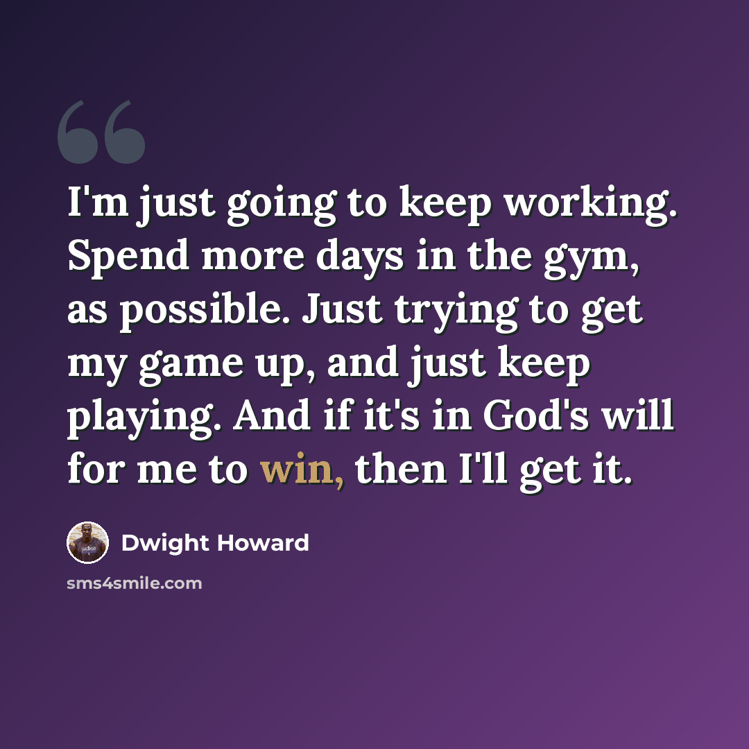 “I'm just going to keep working. Spend more days in the gym, as possible. Just trying to get my game up, and just keep playing. And if it's in God's will for me to win, then I'll get it.” quote by Dwight Howard