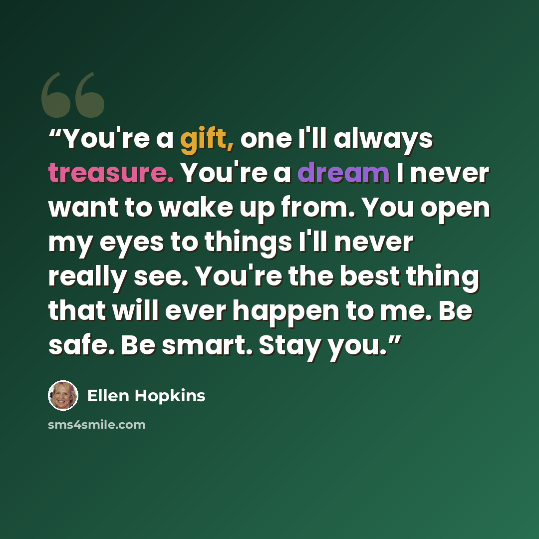 “You're a gift, one I'll always treasure. You're a dream I never want to wake up from. You open my eyes to things I'll never really see. You're the best thing that will ever happen to me. Be safe. Be smart. Stay you.” quote by Ellen Hopkins