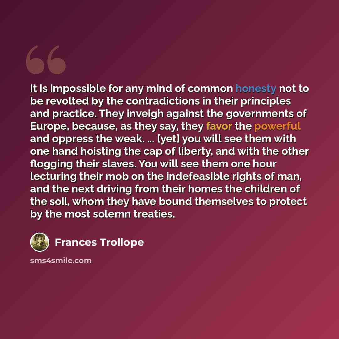 “it is impossible for any mind of common honesty not to be revolted by the contradictions in their principles and practice. They inveigh against the governments of Europe, because, as they say, they favor the powerful and oppress the weak. ... [yet] you will see them with one hand hoisting the cap…” quote by Frances Trollope