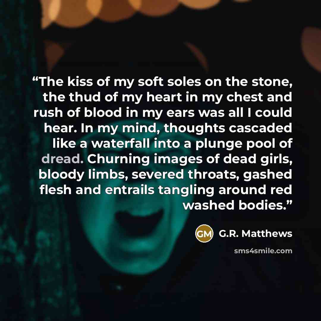 “The kiss of my soft soles on the stone, the thud of my heart in my chest and rush of blood in my ears was all I could hear. In my mind, thoughts cascaded like a waterfall into a plunge pool of dread. Churning images of dead girls, bloody limbs, severed throats, gashed flesh and entrails tangling…” quote by G.R. Matthews