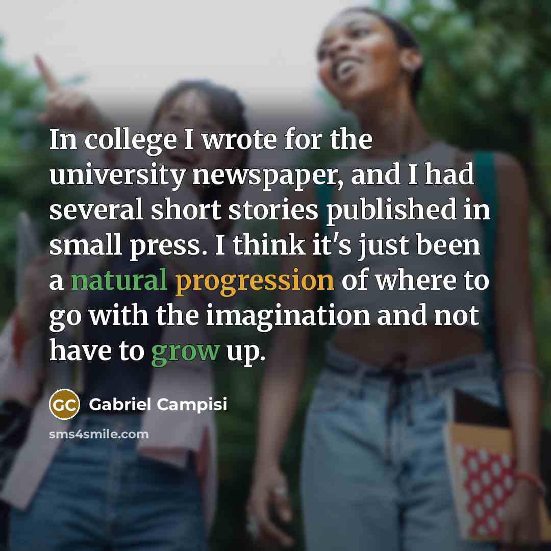 “In college I wrote for the university newspaper, and I had several short stories published in small press. I think it's just been a natural progression of where to go with the imagination and not have to grow up.” quote by Gabriel Campisi