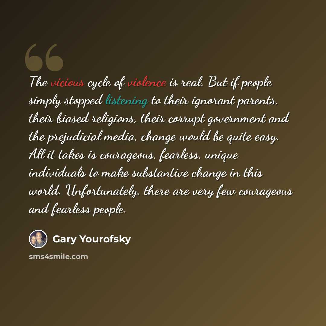 “The vicious cycle of violence is real. But if people simply stopped listening to their ignorant parents, their biased religions, their corrupt government and the prejudicial media, change would be quite easy. All it takes is courageous, fearless, unique individuals to make substantive change in…” quote by Gary Yourofsky