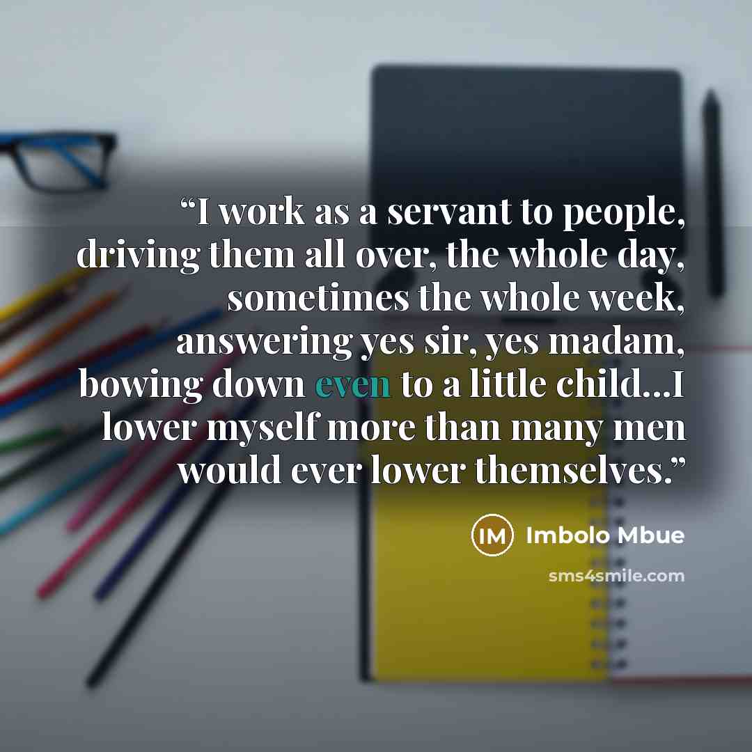 “I work as a servant to people, driving them all over, the whole day, sometimes the whole week, answering yes sir, yes madam, bowing down even to a little child...I lower myself more than many men would ever lower themselves.” quote by Imbolo Mbue