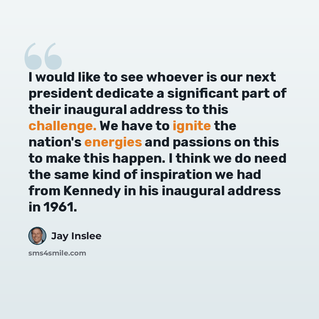 “I would like to see whoever is our next president dedicate a significant part of their inaugural address to this challenge. We have to ignite the nation's energies and passions on this to make this happen. I think we do need the same kind of inspiration we had from Kennedy in his inaugural address…” quote by Jay Inslee