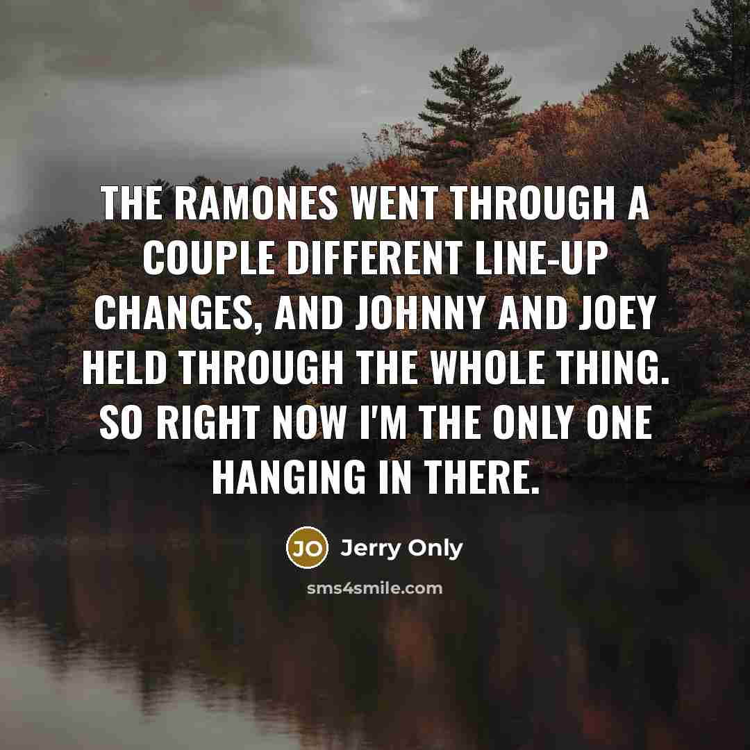 “The Ramones went through a couple different line-up changes, and Johnny and Joey held through the whole thing. So right now I'm the only one hanging in there.” quote by Jerry Only