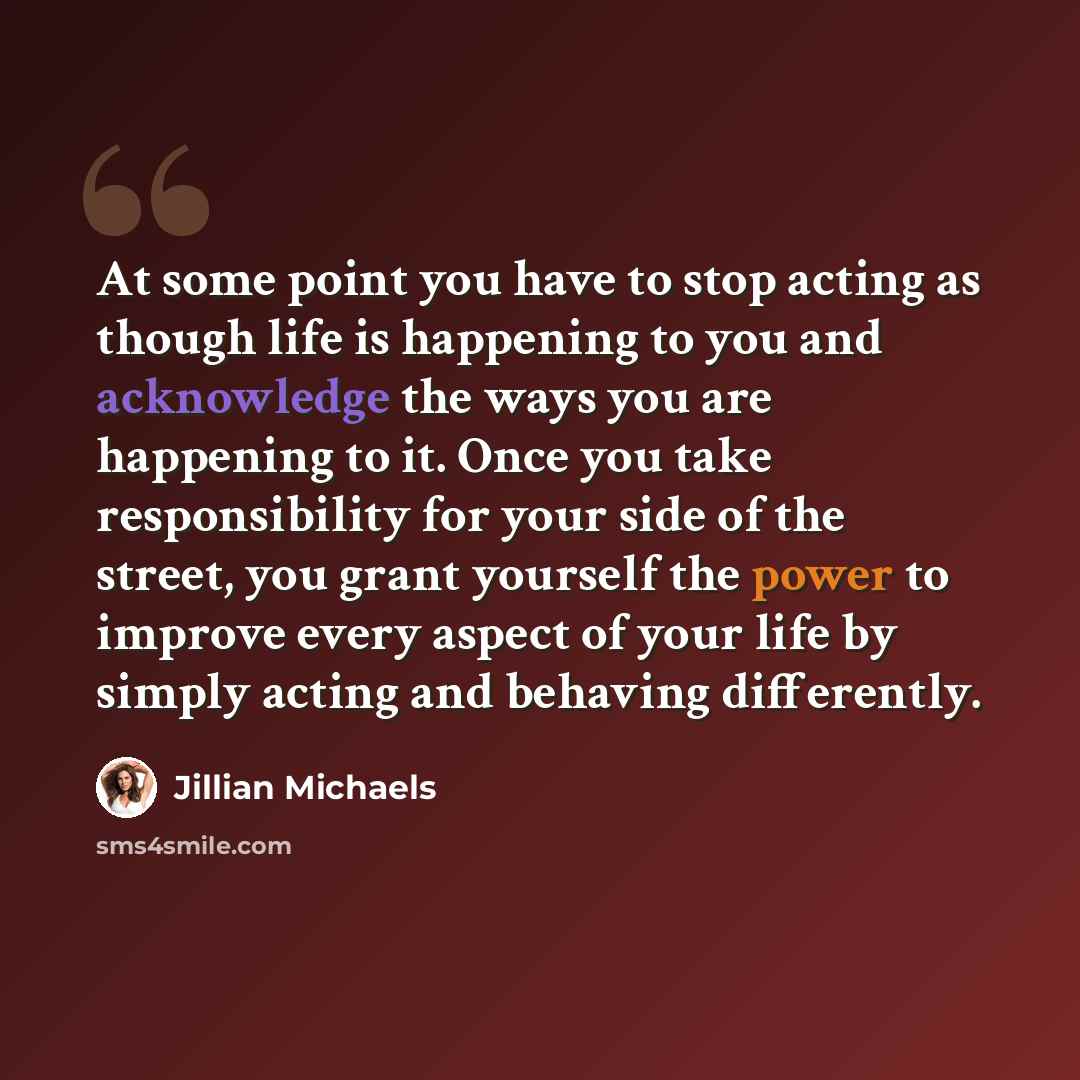 “At some point you have to stop acting as though life is happening to you and acknowledge the ways you are happening to it. Once you take responsibility for your side of the street, you grant yourself the power to improve every aspect of your life by simply acting and behaving differently.” quote by Jillian Michaels