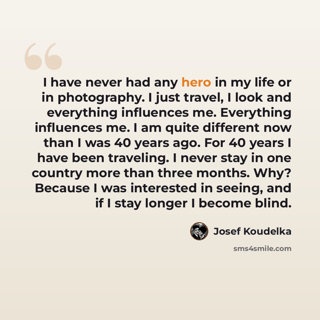 “I have never had any hero in my life or in photography. I just travel, I look and everything influences me. Everything influences me. I am quite different now than I was 40 years ago. For 40 years I have been traveling. I never stay in one country more than three months. Why? Because I was…” quote by Josef Koudelka