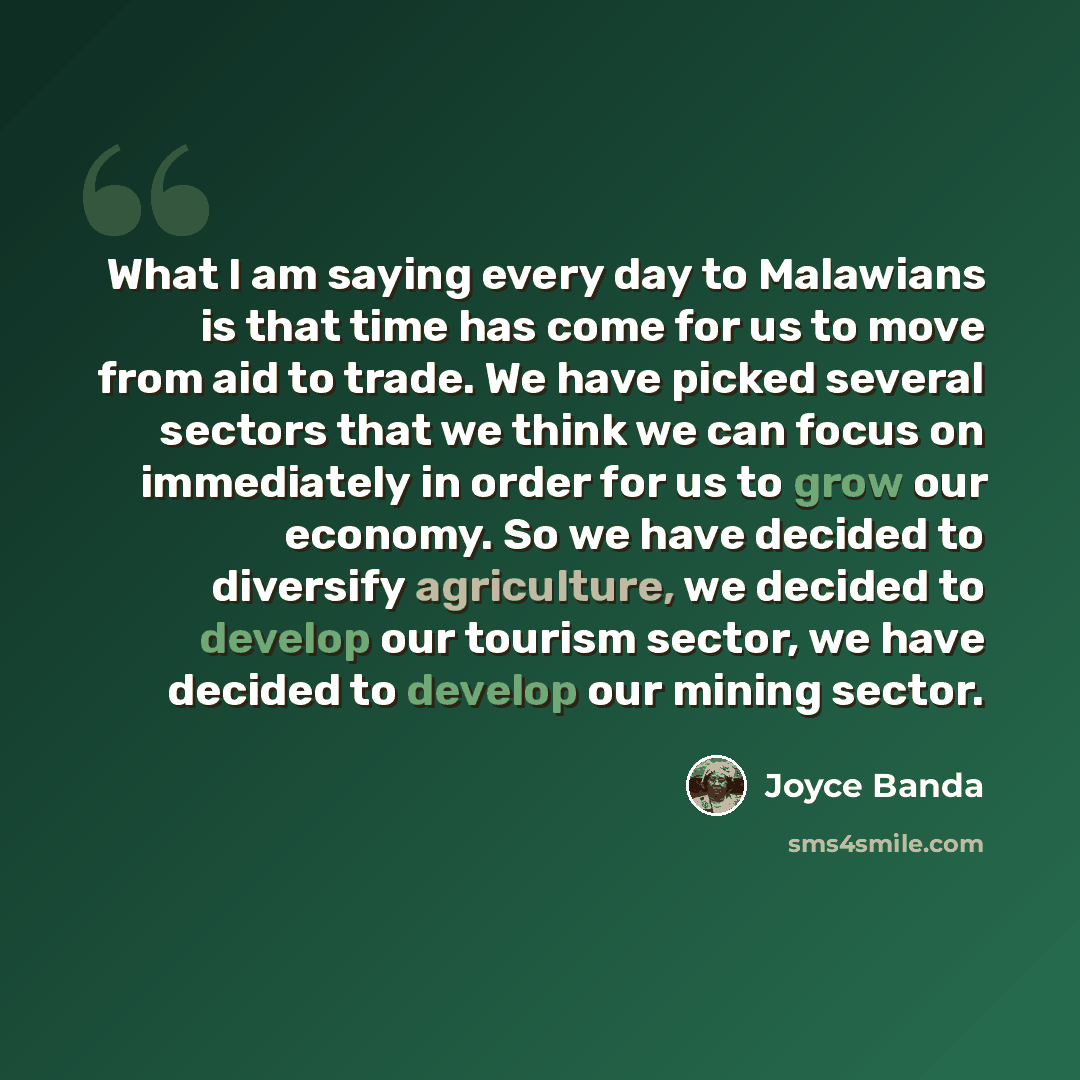 “What I am saying every day to Malawians is that time has come for us to move from aid to trade. We have picked several sectors that we think we can focus on immediately in order for us to grow our economy. So we have decided to diversify agriculture, we decided to develop our tourism sector, we…” quote by Joyce Banda