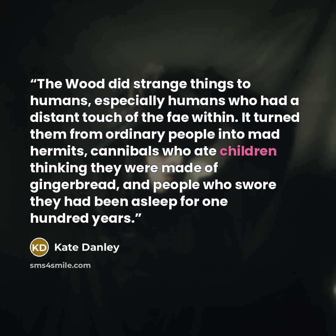 “The Wood did strange things to humans, especially humans who had a distant touch of the fae within. It turned them from ordinary people into mad hermits, cannibals who ate children thinking they were made of gingerbread, and people who swore they had been asleep for one hundred years.” quote by Kate Danley