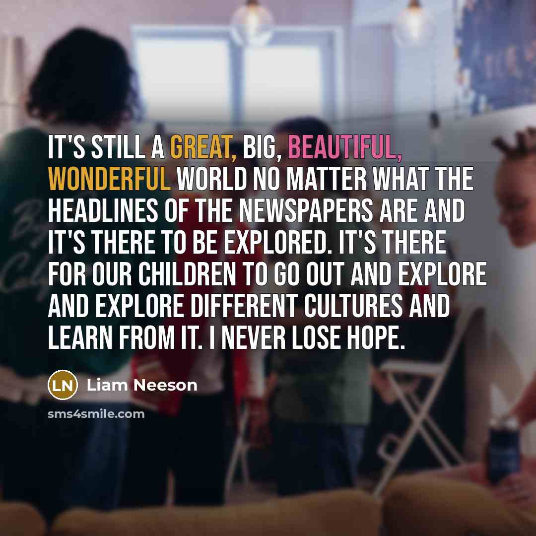 “It's still a great, big, beautiful, wonderful world no matter what the headlines of the newspapers are and it's there to be explored. It's there for our children to go out and explore and explore different cultures and learn from it. I never lose hope.” quote by Liam Neeson