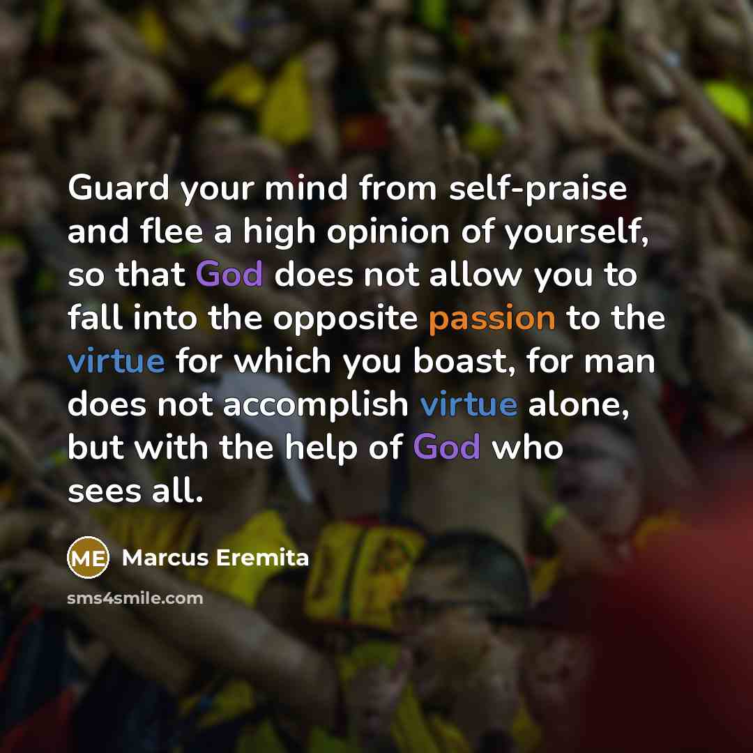 “Guard your mind from self-praise and flee a high opinion of yourself, so that God does not allow you to fall into the opposite passion to the virtue for which you boast, for man does not accomplish virtue alone, but with the help of God who sees all.” quote by Marcus Eremita