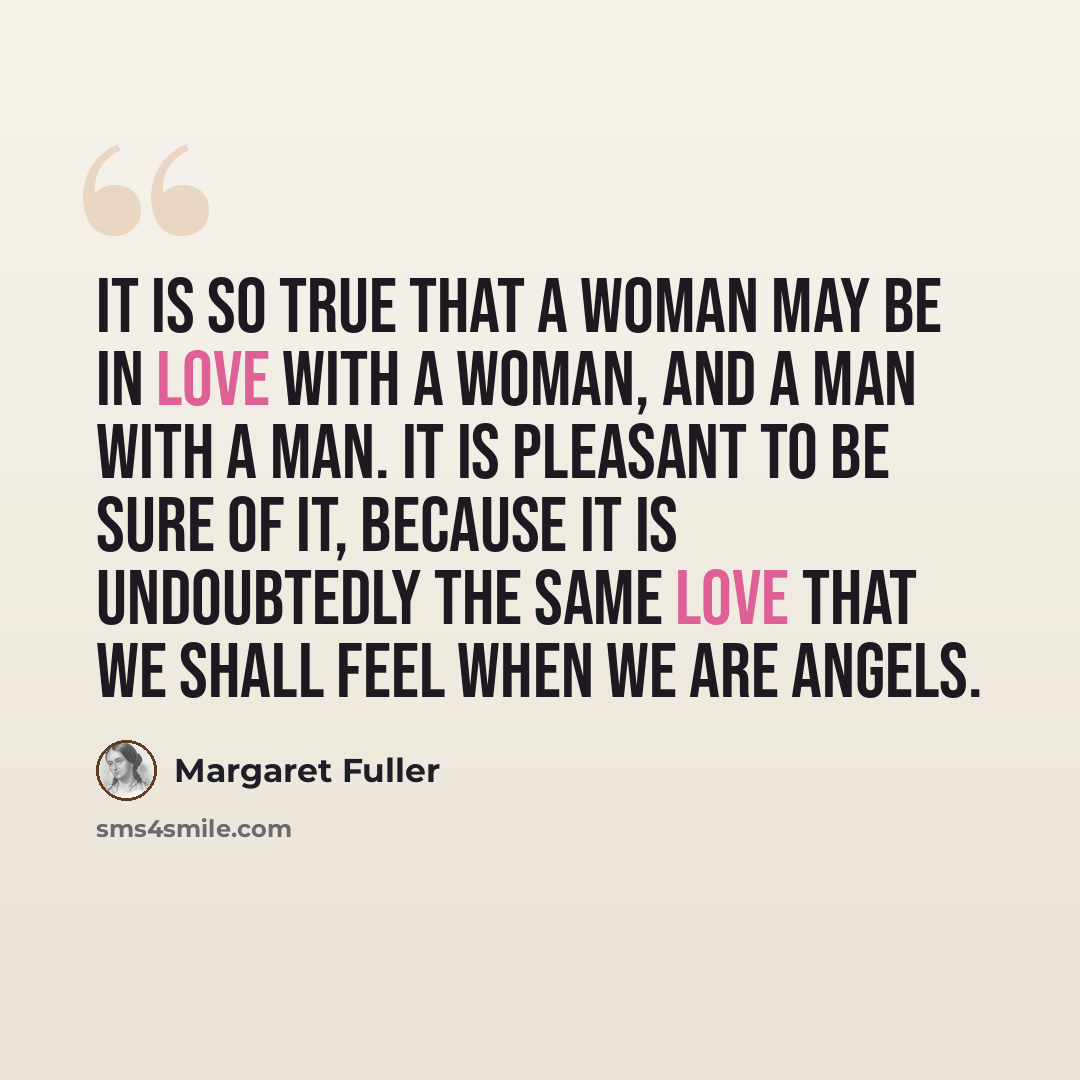 “It is so true that a woman may be in love with a woman, and a man with a man. It is pleasant to be sure of it, because it is undoubtedly the same love that we shall feel when we are angels.” quote by Margaret Fuller