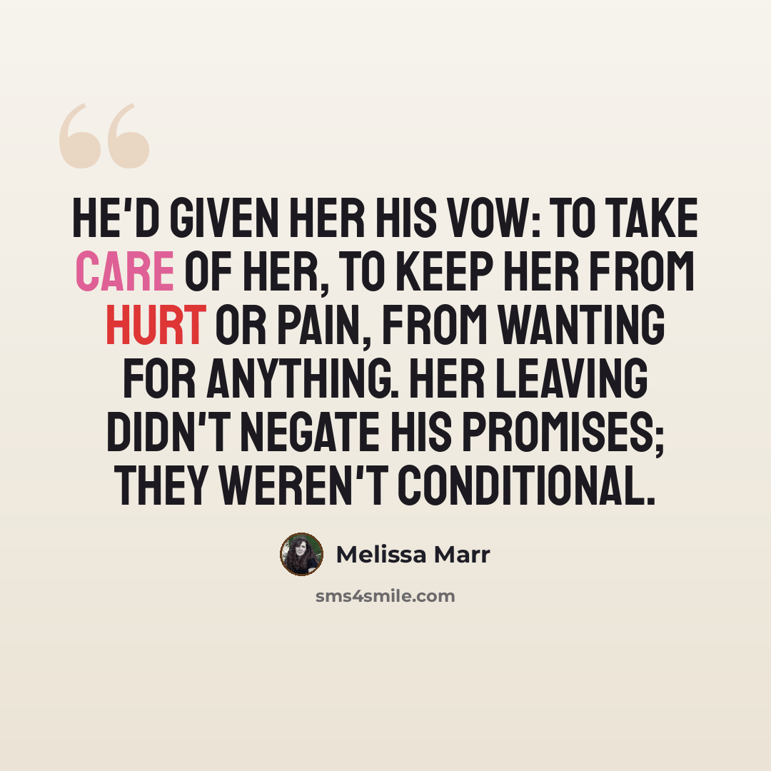 “He'd given her his vow: to take care of her, to keep her from hurt or pain, from wanting for anything. Her leaving didn't negate his promises; they weren't conditional.” quote by Melissa Marr