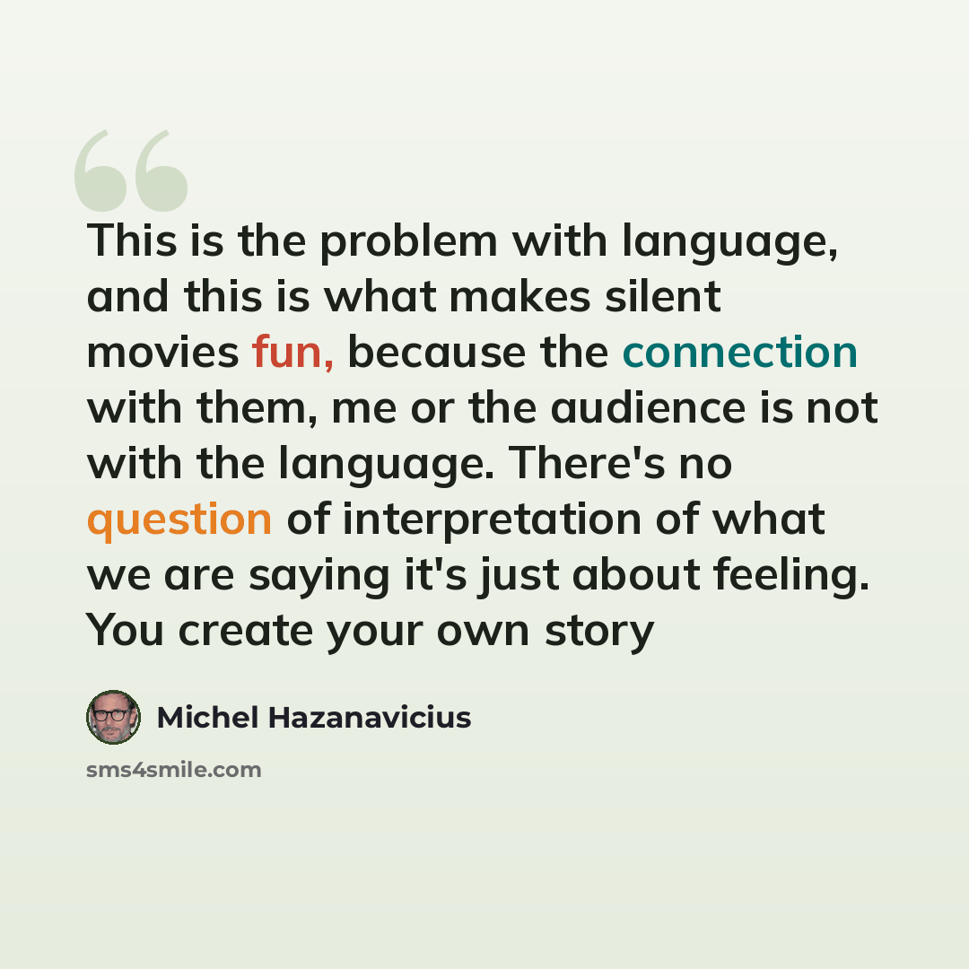“This is the problem with language, and this is what makes silent movies fun, because the connection with them, me or the audience is not with the language. There's no question of interpretation of what we are saying it's just about feeling. You create your own story” quote by Michel Hazanavicius