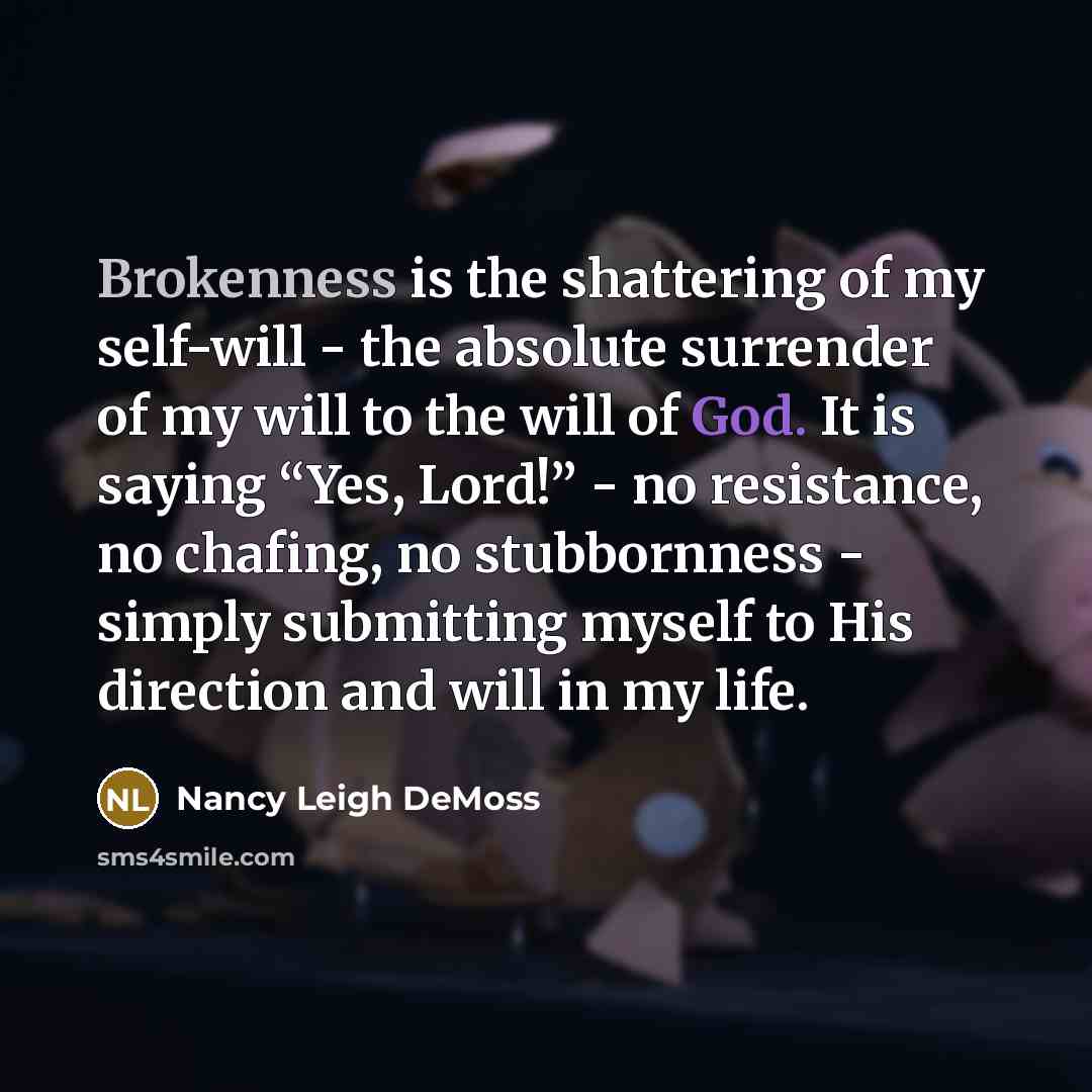 “Brokenness is the shattering of my self-will - the absolute surrender of my will to the will of God. It is saying “Yes, Lord!” - no resistance, no chafing, no stubbornness - simply submitting myself to His direction and will in my life.” quote by Nancy Leigh DeMoss