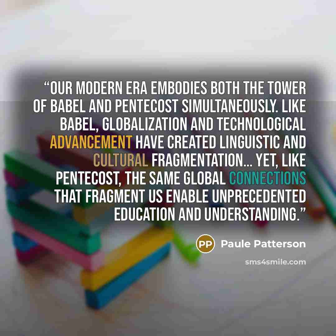 “Our modern era embodies both the Tower of Babel and Pentecost simultaneously. Like Babel, globalization and technological advancement have created linguistic and cultural fragmentation… Yet, like Pentecost, the same global connections that fragment us enable unprecedented education and…” quote by Paule Patterson