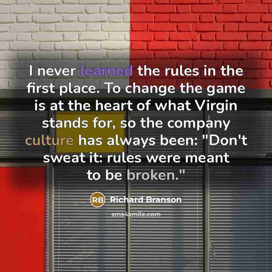 “I never learned the rules in the first place. To change the game is at the heart of what Virgin stands for, so the company culture has always been: "Don't sweat it: rules were meant to be broken."” quote by Richard Branson