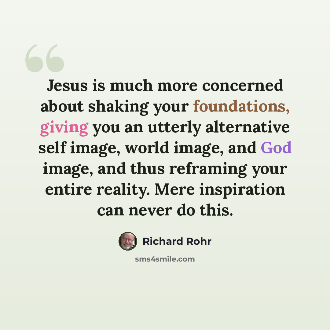 “Jesus is much more concerned about shaking your foundations, giving you an utterly alternative self image, world image, and God image, and thus reframing your entire reality. Mere inspiration can never do this.” quote by Richard Rohr