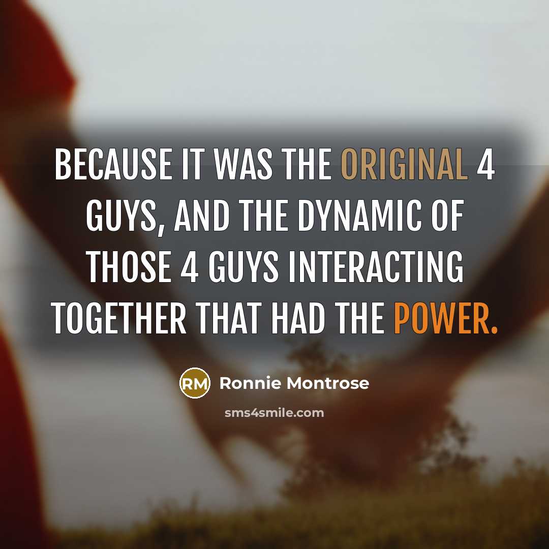 “Because it was the original 4 guys, and the dynamic of those 4 guys interacting together that had the power.” quote by Ronnie Montrose