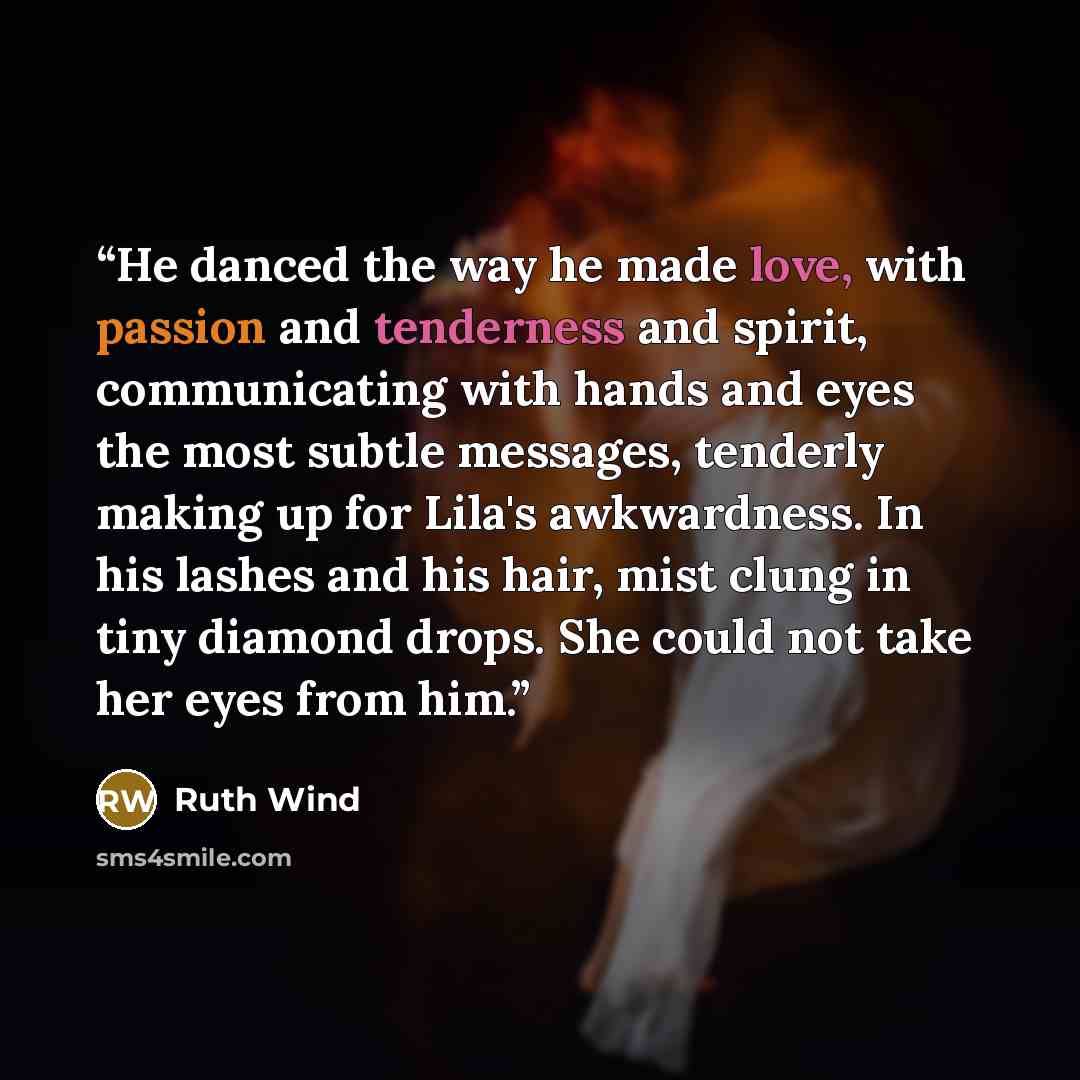 “He danced the way he made love, with passion and tenderness and spirit, communicating with hands and eyes the most subtle messages, tenderly making up for Lila's awkwardness. In his lashes and his hair, mist clung in tiny diamond drops. She could not take her eyes from him.” quote by Ruth Wind