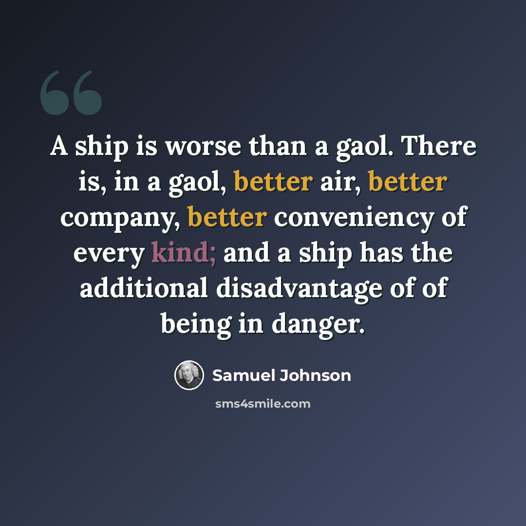 “A ship is worse than a gaol. There is, in a gaol, better air, better company, better conveniency of every kind; and a ship has the additional disadvantage of of being in danger.” quote by Samuel Johnson