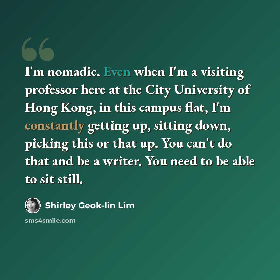 “I'm nomadic. Even when I'm a visiting professor here at the City University of Hong Kong, in this campus flat, I'm constantly getting up, sitting down, picking this or that up. You can't do that and be a writer. You need to be able to sit still.” quote by Shirley Geok-lin Lim