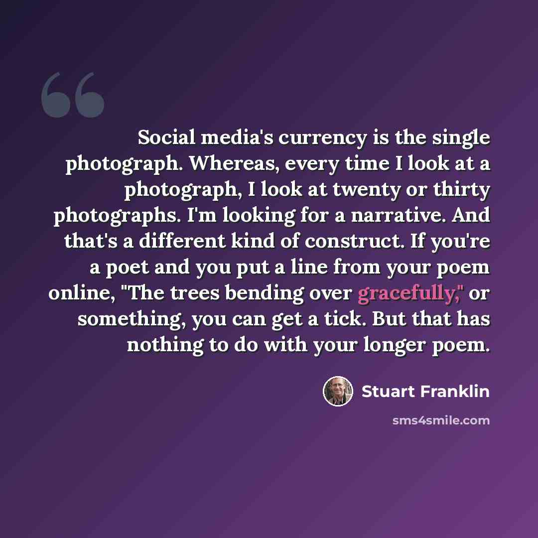 “Social media's currency is the single photograph. Whereas, every time I look at a photograph, I look at twenty or thirty photographs. I'm looking for a narrative. And that's a different kind of construct. If you're a poet and you put a line from your poem online, "The trees bending over…” quote by Stuart Franklin