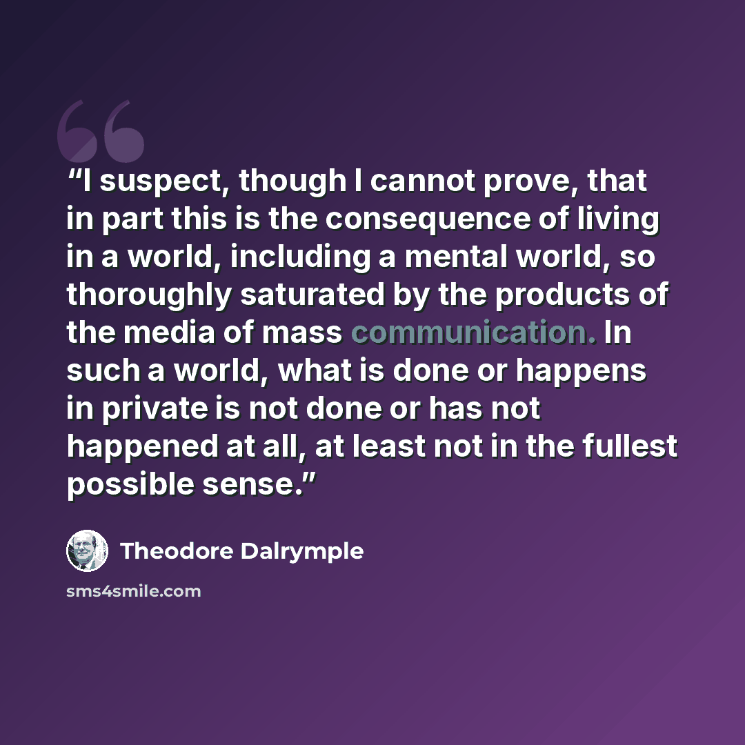 “I suspect, though I cannot prove, that in part this is the consequence of living in a world, including a mental world, so thoroughly saturated by the products of the media of mass communication. In such a world, what is done or happens in private is not done or has not happened at all, at least…” quote by Theodore Dalrymple