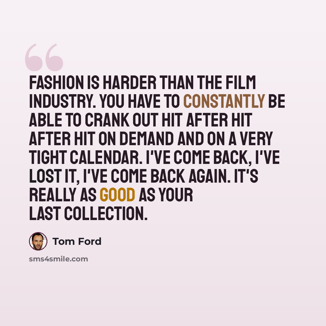 “Fashion is harder than the film industry. You have to constantly be able to crank out hit after hit after hit on demand and on a very tight calendar. I've come back, I've lost it, I've come back again. It's really as good as your last collection.” quote by Tom Ford