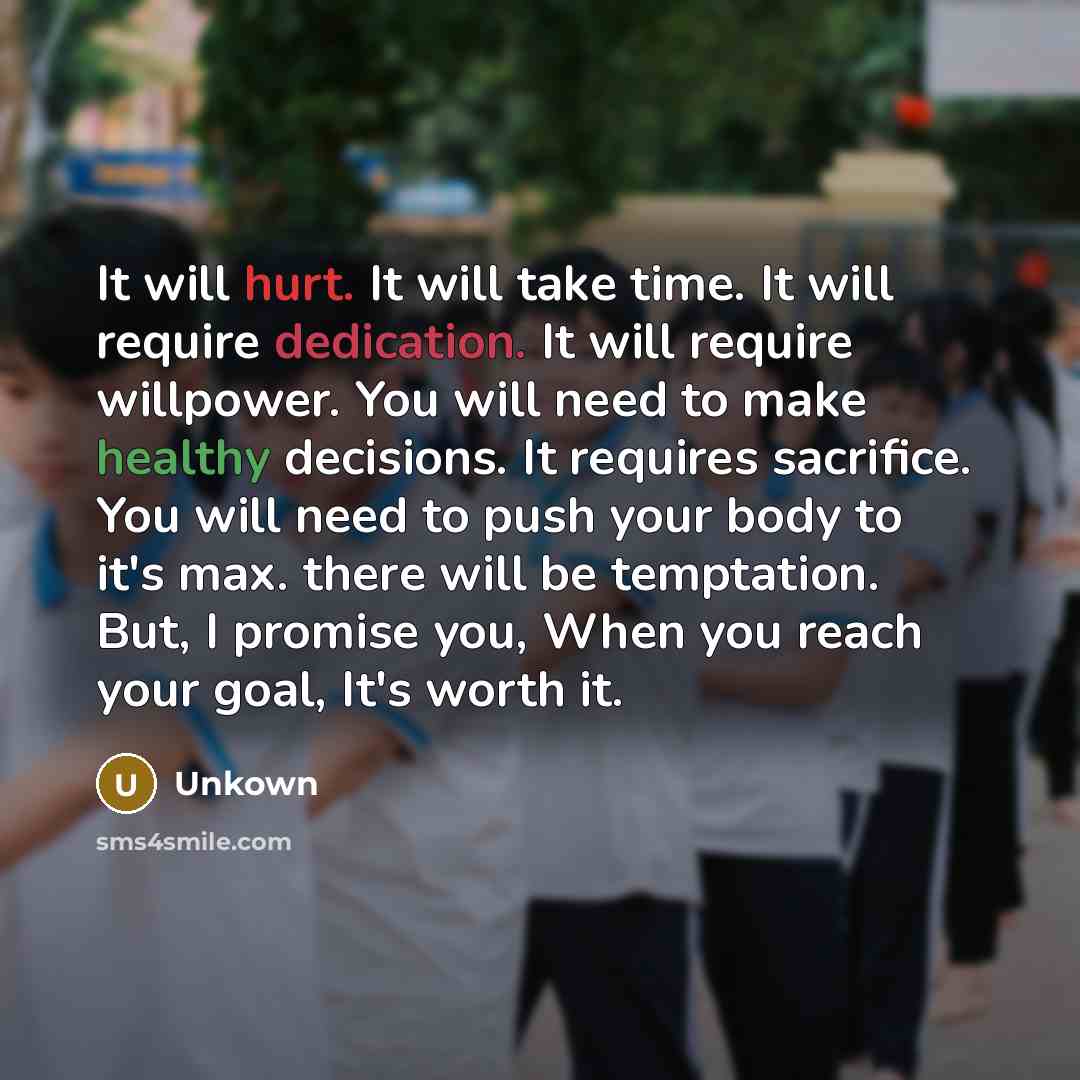 “It will hurt. It will take time. It will require dedication. It will require willpower. You will need to make healthy decisions. It requires sacrifice. You will need to push your body to it's max. there will be temptation. But, I promise you, When you reach your goal, It's worth it.” quote by Unkown