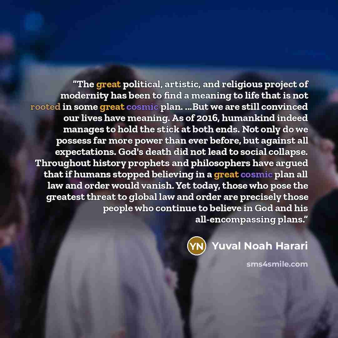 “The great political, artistic, and religious project of modernity has been to find a meaning to life that is not rooted in some great cosmic plan. ...But we are still convinced our lives have meaning. As of 2016, humankind indeed manages to hold the stick at both ends. Not only do we possess far…” quote by Yuval Noah Harari