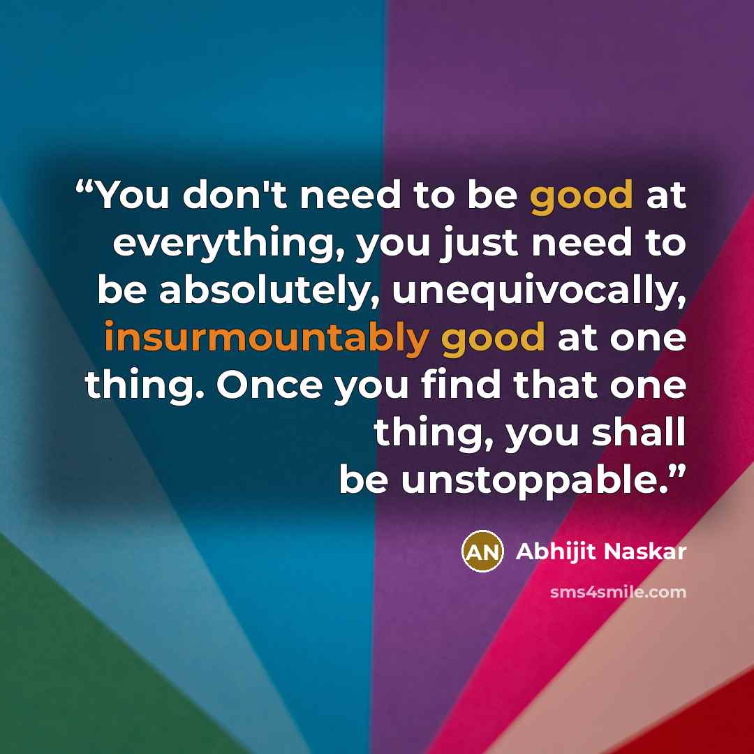 “You don't need to be good at everything, you just need to be absolutely, unequivocally, insurmountably good at one thing. Once you find that one thing, you shall be unstoppable.” quote by Abhijit Naskar