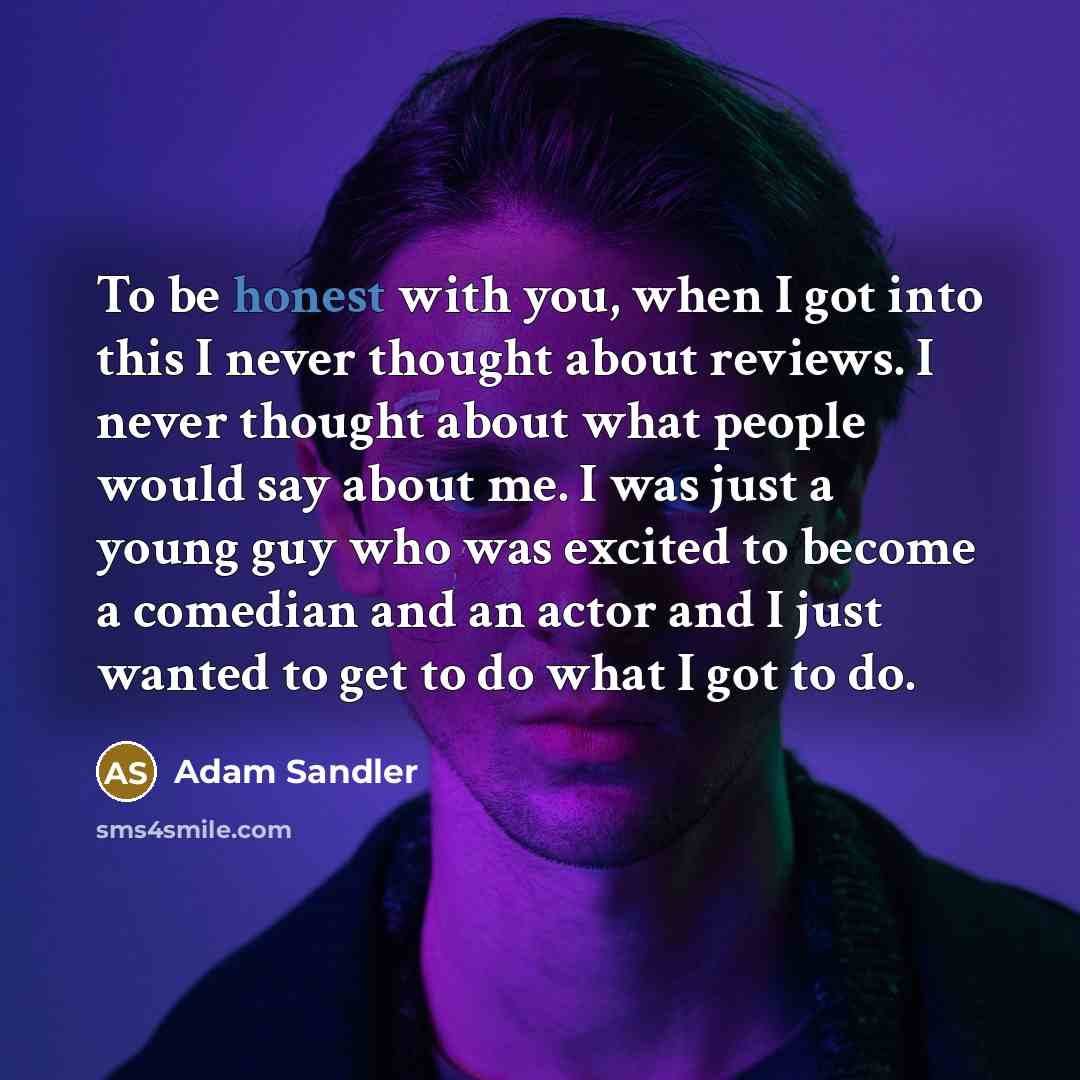 “To be honest with you, when I got into this I never thought about reviews. I never thought about what people would say about me. I was just a young guy who was excited to become a comedian and an actor and I just wanted to get to do what I got to do.” quote by Adam Sandler