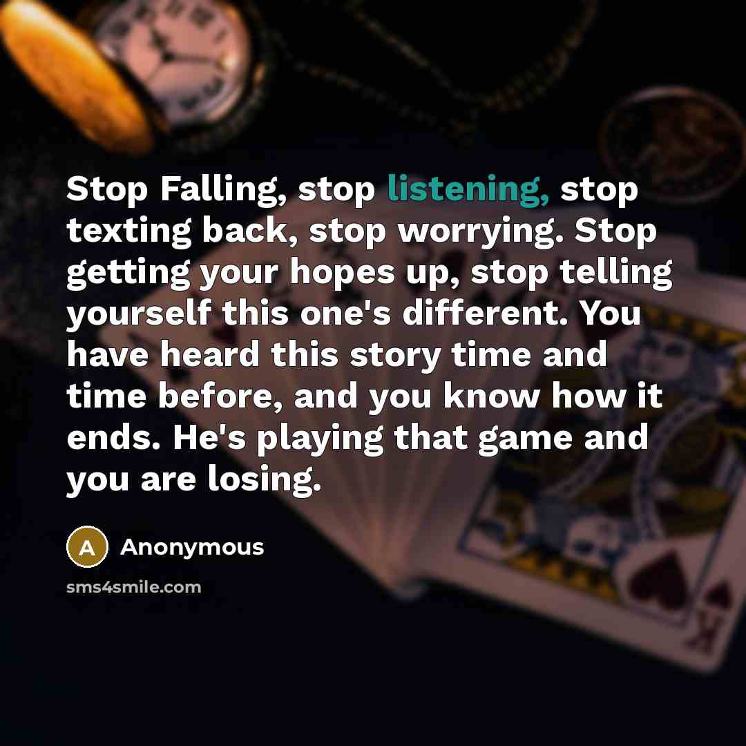 “Stop Falling, stop listening, stop texting back, stop worrying. Stop getting your hopes up, stop telling yourself this one's different. You have heard this story time and time before, and you know how it ends. He's playing that game and you are losing.” quote by Anonymous
