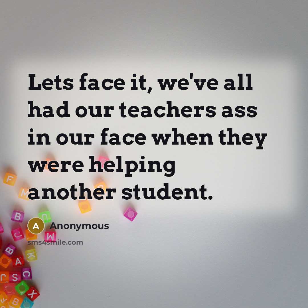 “Lets face it, we've all had our teachers ass in our face when they were helping another student.” quote by Anonymous