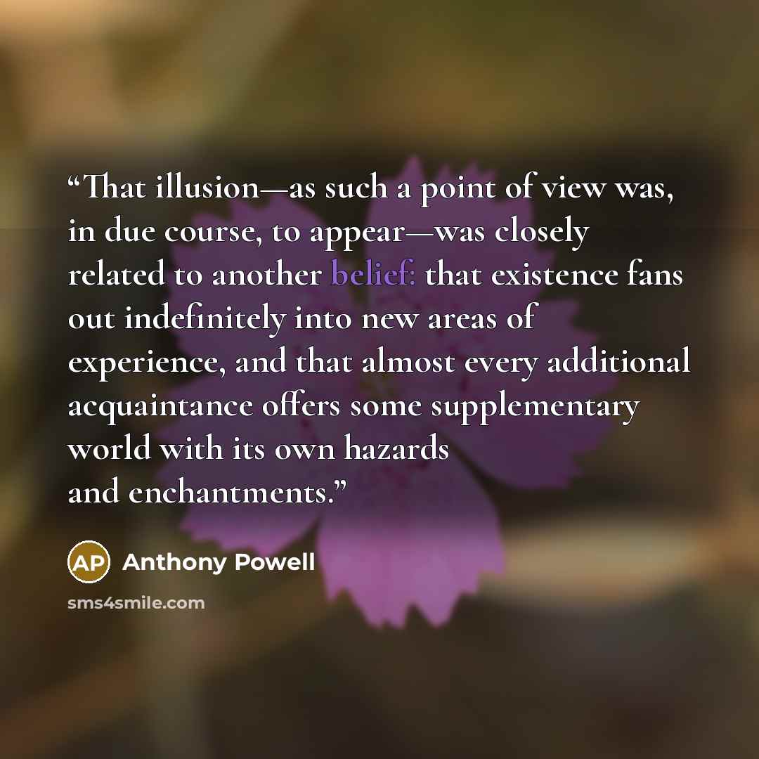 “That illusion—as such a point of view was, in due course, to appear—was closely related to another belief: that existence fans out indefinitely into new areas of experience, and that almost every additional acquaintance offers some supplementary world with its own hazards and enchantments.” quote by Anthony Powell
