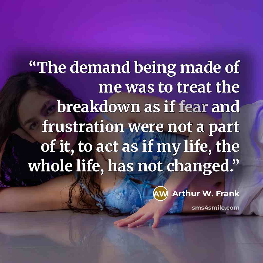 “The demand being made of me was to treat the breakdown as if fear and frustration were not a part of it, to act as if my life, the whole life, has not changed.” quote by Arthur W. Frank
